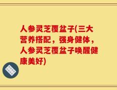 人参灵芝覆盆子(三大营养搭配，强身健体，人参灵芝覆盆子唤醒健康美好)