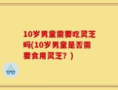 10岁男童需要吃灵芝吗(10岁男童是否需要食用灵芝？)