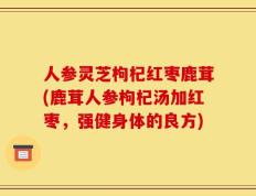 人参灵芝枸杞红枣鹿茸(鹿茸人参枸杞汤加红枣，强健身体的良方)