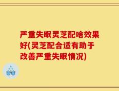 严重失眠灵芝配啥效果好(灵芝配合适有助于改善严重失眠情况)