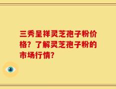 三秀呈祥灵芝孢子粉价格？了解灵芝孢子粉的市场行情？