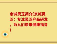京诚灵芝简介(京诚灵芝：专注灵芝产品研发，为人们带来健康福音)