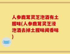 人参鹿茸灵芝泡酒有土腥味(人参鹿茸灵芝浸泡酒去掉土腥味闻香味)