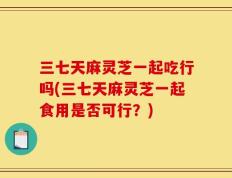 三七天麻灵芝一起吃行吗(三七天麻灵芝一起食用是否可行？)
