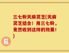 三七粉天麻灵芝(天麻灵芝结合！用三七粉，竟然收到这样的效果！)