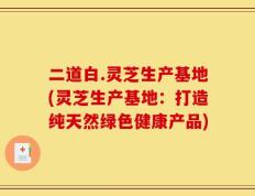 二道白.灵芝生产基地(灵芝生产基地：打造纯天然绿色健康产品)