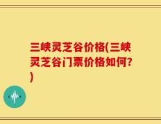 三峡灵芝谷价格(三峡灵芝谷门票价格如何？)