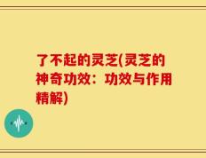 了不起的灵芝(灵芝的神奇功效：功效与作用精解)