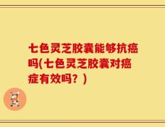 七色灵芝胶囊能够抗癌吗(七色灵芝胶囊对癌症有效吗？)