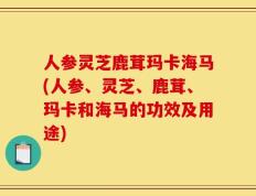人参灵芝鹿茸玛卡海马(人参、灵芝、鹿茸、玛卡和海马的功效及用途)