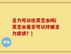 乏力可以吃灵芝水吗(灵芝水是否可以纾缓乏力症状？)