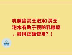 乳腺癌灵芝泡水(灵芝泡水有助于预防乳腺癌，如何正确使用？)