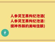 人参灵芝黑枸杞泡酒(人参灵芝黑枸杞泡酒：提神养颜的美味佳酿)