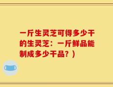 一斤生灵芝可得多少干的生灵芝：一斤鲜品能制成多少干品？)