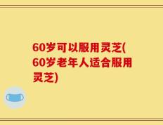 60岁可以服用灵芝(60岁老年人适合服用灵芝)