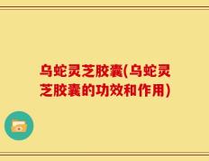 乌蛇灵芝胶囊(乌蛇灵芝胶囊的功效和作用)