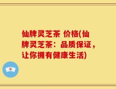 仙牌灵芝茶 价格(仙牌灵芝茶：品质保证，让你拥有健康生活)
