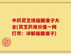 中药灵芝线描图谱子大全(灵芝药用价值一网打尽：详解描图谱子)