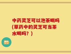 中药灵芝可以泡茶喝吗(草药中的灵芝可当茶水喝吗？)