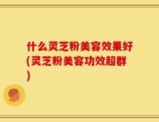什么灵芝粉美容效果好(灵芝粉美容功效超群)