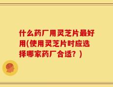 什么药厂用灵芝片最好用(使用灵芝片时应选择哪家药厂合适？)
