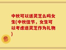 中秋可以送灵芝么吗女生(中秋佳节，女生可以考虑送灵芝作为礼物)
