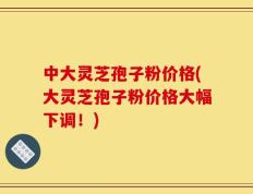 中大灵芝孢子粉价格(大灵芝孢子粉价格大幅下调！)