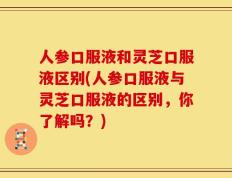 人参口服液和灵芝口服液区别(人参口服液与灵芝口服液的区别，你了解吗？)