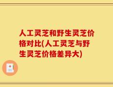 人工灵芝和野生灵芝价格对比(人工灵芝与野生灵芝价格差异大)