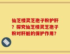 仙芝楼灵芝孢子粉护肝？探究仙芝楼灵芝孢子粉对肝脏的保护作用？