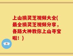 上山摘灵芝视频大全(最全摘灵芝视频分享，各路大神教你上山寻宝啦！)