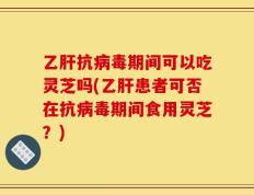 乙肝抗病毒期间可以吃灵芝吗(乙肝患者可否在抗病毒期间食用灵芝？)