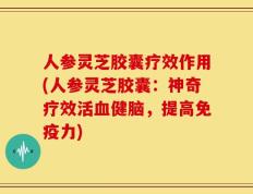 人参灵芝胶囊疗效作用(人参灵芝胶囊：神奇疗效活血健脑，提高免疫力)