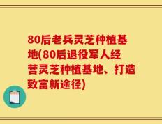 80后老兵灵芝种植基地(80后退役军人经营灵芝种植基地、打造致富新途径)