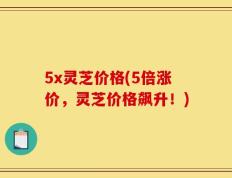 5x灵芝价格(5倍涨价，灵芝价格飙升！)