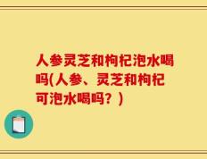 人参灵芝和枸杞泡水喝吗(人参、灵芝和枸杞可泡水喝吗？)