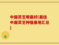 中国灵芝哪最好(最佳中国灵芝种植基地汇总)