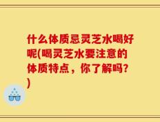 什么体质忌灵芝水喝好呢(喝灵芝水要注意的体质特点，你了解吗？)