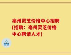 亳州灵芝价格中心招聘(招聘：亳州灵芝价格中心聘请人才)