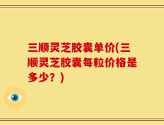 三顺灵芝胶囊单价(三顺灵芝胶囊每粒价格是多少？)