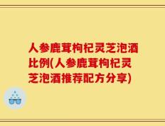 人参鹿茸枸杞灵芝泡酒比例(人参鹿茸枸杞灵芝泡酒推荐配方分享)