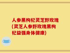人参黑枸杞灵芝野玫瑰(灵芝人参野玫瑰黑枸杞益强身体健康)