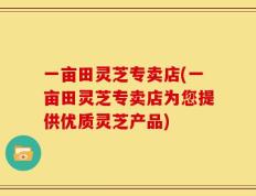 一亩田灵芝专卖店(一亩田灵芝专卖店为您提供优质灵芝产品)