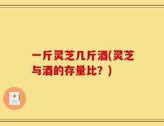 一斤灵芝几斤酒(灵芝与酒的存量比？)