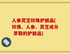 人参灵芝珍珠护肤品(珍珠、人参、灵芝成分 萃取的护肤品)