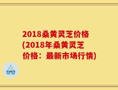 2018桑黄灵芝价格(2018年桑黄灵芝价格：最新市场行情)