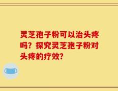 灵芝孢子粉可以治头疼吗？探究灵芝孢子粉对头疼的疗效？