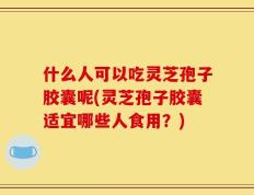 什么人可以吃灵芝孢子胶囊呢(灵芝孢子胶囊适宜哪些人食用？)