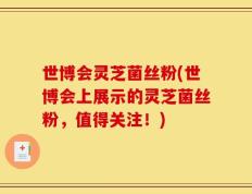 世博会灵芝菌丝粉(世博会上展示的灵芝菌丝粉，值得关注！)