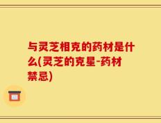 与灵芝相克的药材是什么(灵芝的克星-药材禁忌)